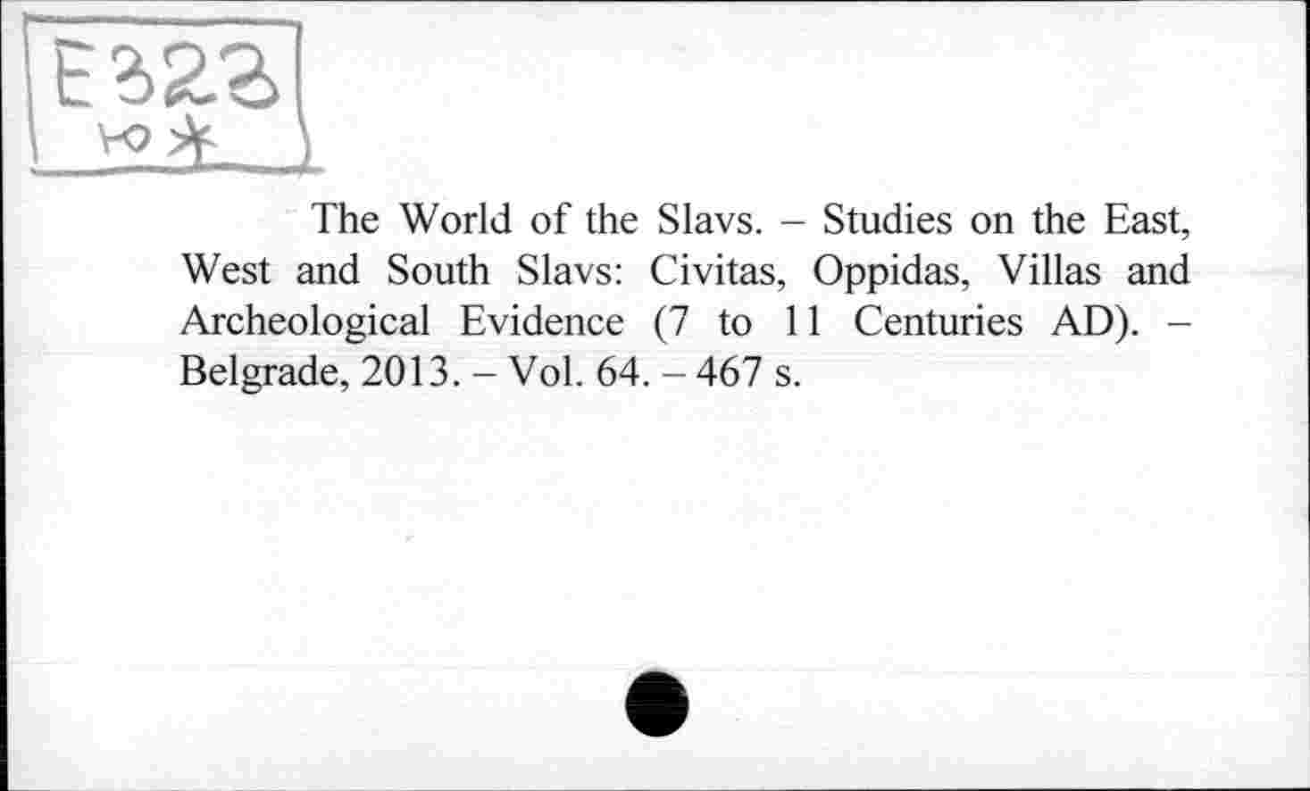 ﻿ЕгггІ
vo }
The World of the Slavs. - Studies on the East, West and South Slavs: Civitas, Oppidas, Villas and Archeological Evidence (7 to 11 Centuries AD). -Belgrade, 2013. - Vol. 64. - 467 s.